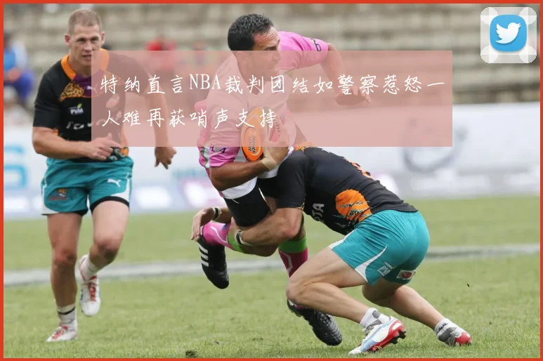 特纳直言NBA裁判团结如警察惹怒一人难再获哨声支持
