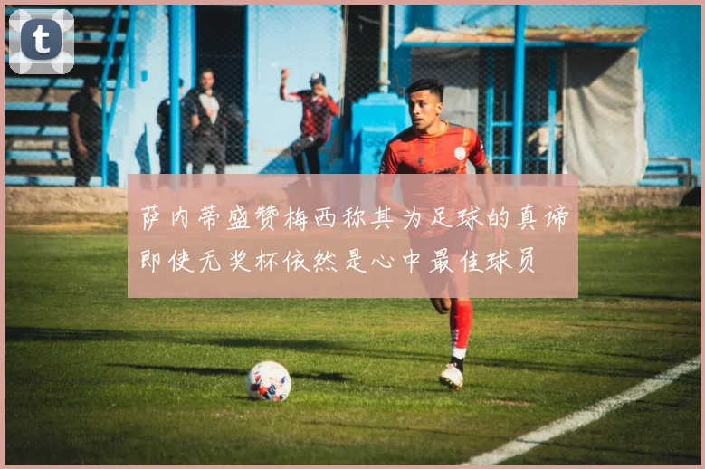萨内蒂盛赞梅西称其为足球的真谛即使无奖杯依然是心中最佳球员