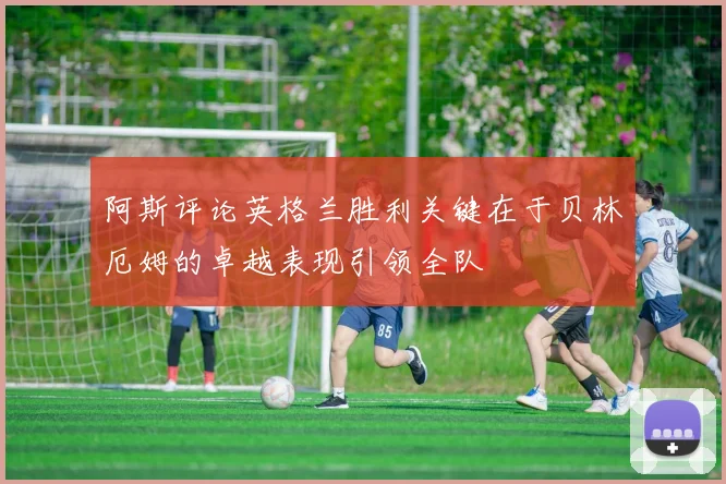 阿斯评论英格兰胜利关键在于贝林厄姆的卓越表现引领全队