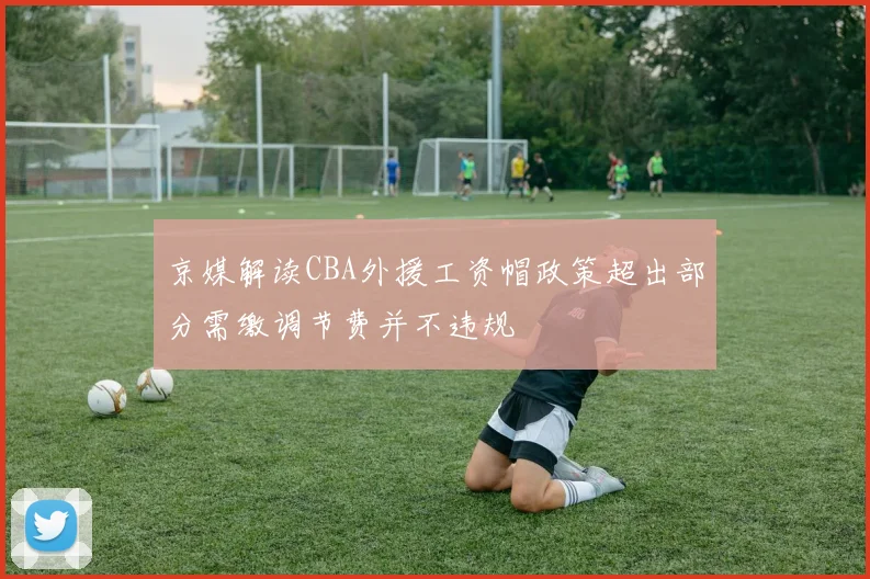 京媒解读CBA外援工资帽政策超出部分需缴调节费并不违规