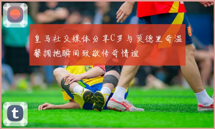 皇马社交媒体分享C罗与莫德里奇温馨拥抱瞬间致敬传奇情谊