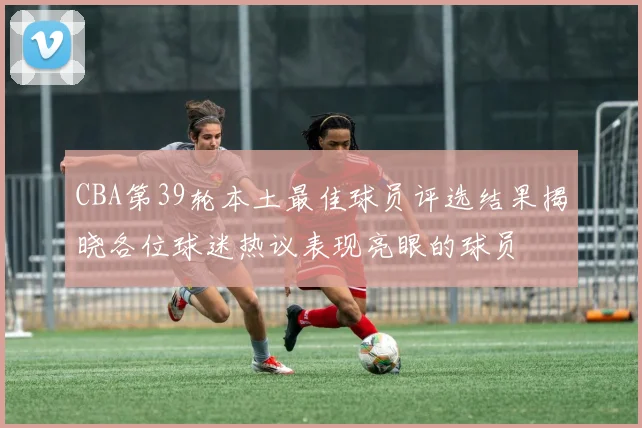 CBA第39轮本土最佳球员评选结果揭晓各位球迷热议表现亮眼的球员