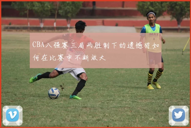 CBA八强赛三局两胜制下的遗憾将如何在比赛中不断放大