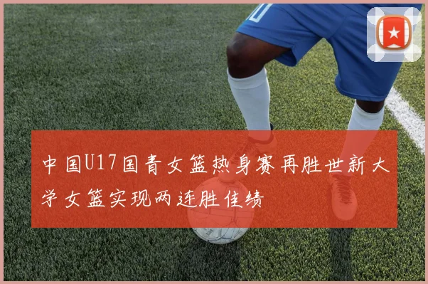 中国U17国青女篮热身赛再胜世新大学女篮实现两连胜佳绩