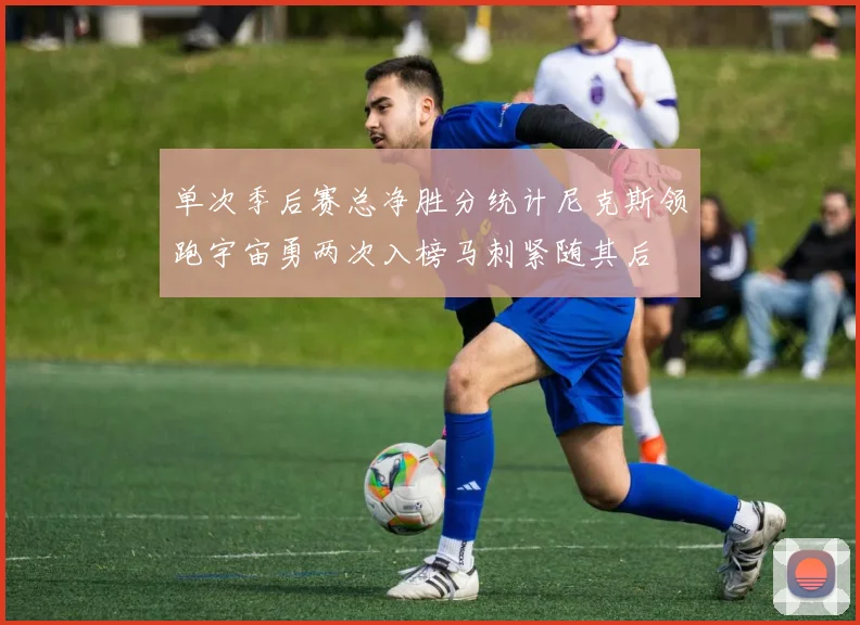 单次季后赛总净胜分统计尼克斯领跑宇宙勇两次入榜马刺紧随其后