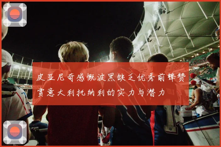 皮亚尼奇感慨波黑缺乏优秀前锋赞赏意大利托纳利的实力与潜力