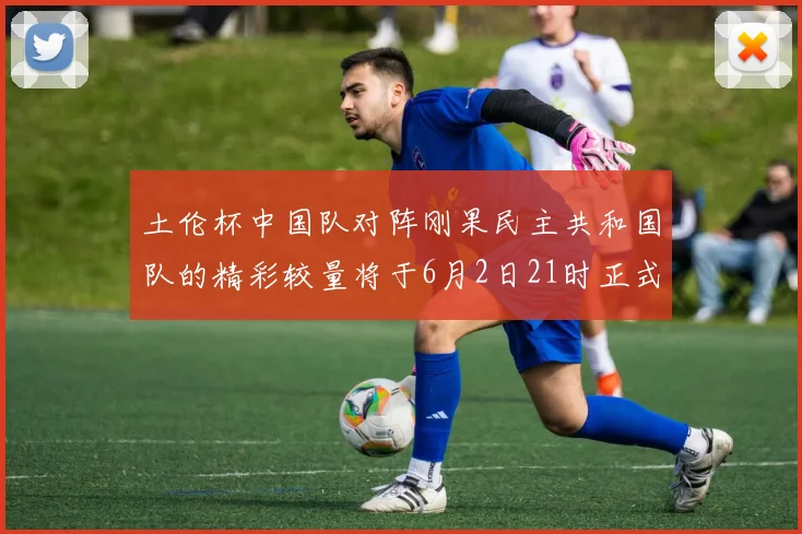 土伦杯中国队对阵刚果民主共和国队的精彩较量将于6月2日21时正式开启