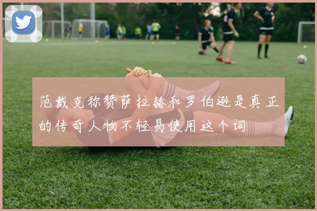 范戴克称赞萨拉赫和罗伯逊是真正的传奇人物不轻易使用这个词