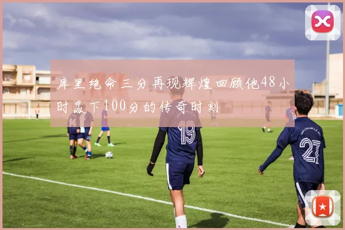 库里绝命三分再现辉煌回顾他48小时轰下100分的传奇时刻