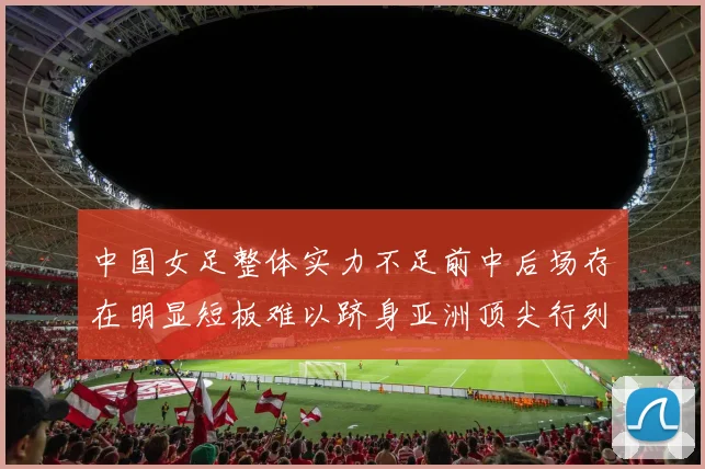 中国女足整体实力不足前中后场存在明显短板难以跻身亚洲顶尖行列