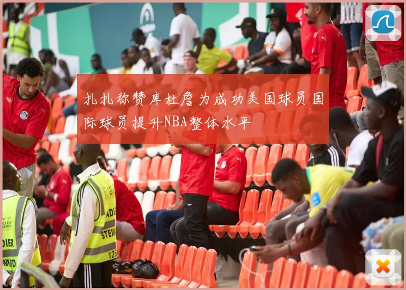 扎扎称赞库杜詹为成功美国球员国际球员提升NBA整体水平