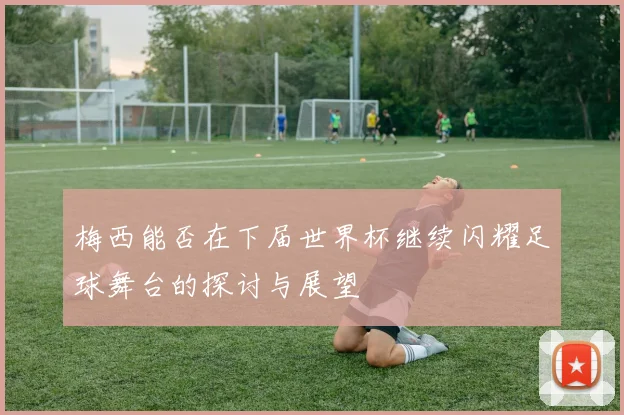梅西能否在下届世界杯继续闪耀足球舞台的探讨与展望