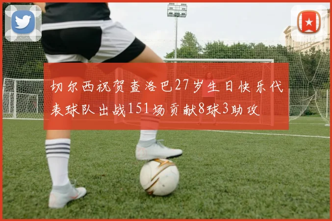 切尔西祝贺查洛巴27岁生日快乐代表球队出战151场贡献8球3助攻