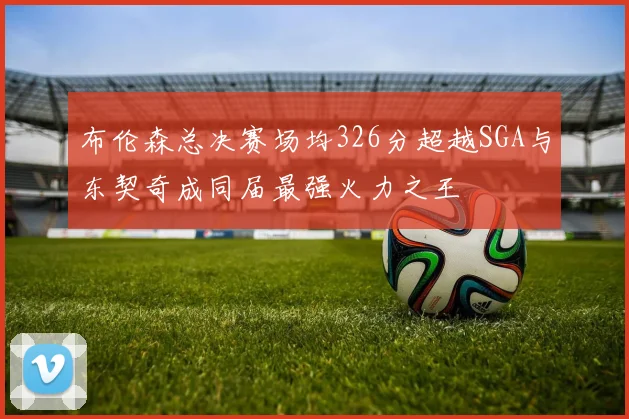 布伦森总决赛场均326分超越SGA与东契奇成同届最强火力之王