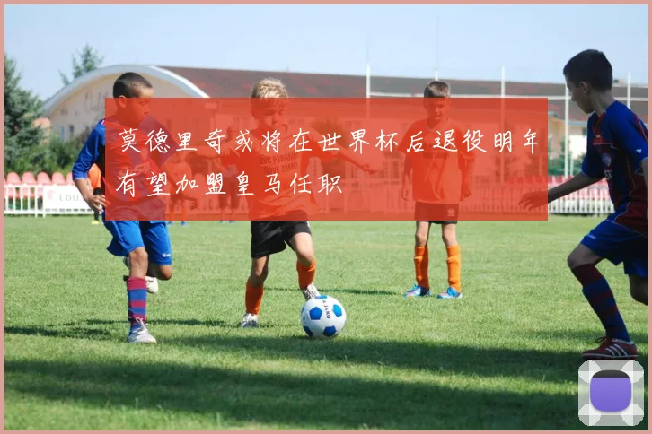 莫德里奇或将在世界杯后退役明年有望加盟皇马任职