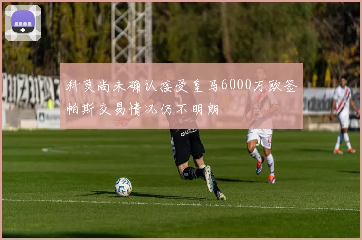 科莫尚未确认接受皇马6000万欧签帕斯交易情况仍不明朗