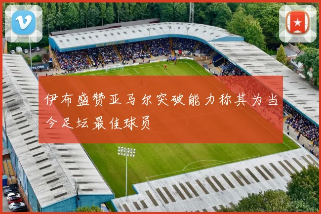 伊布盛赞亚马尔突破能力称其为当今足坛最佳球员