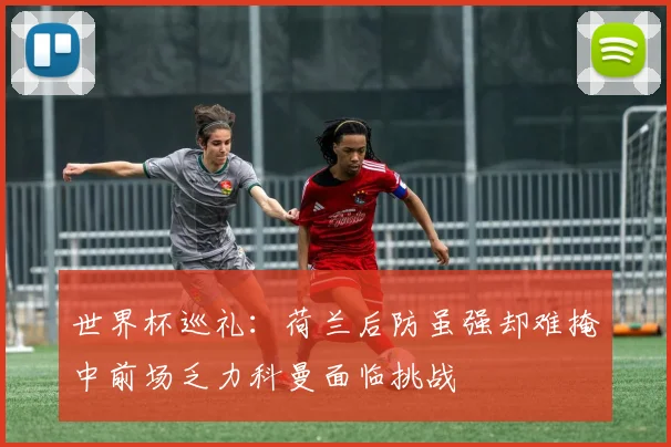 世界杯巡礼：荷兰后防虽强却难掩中前场乏力科曼面临挑战