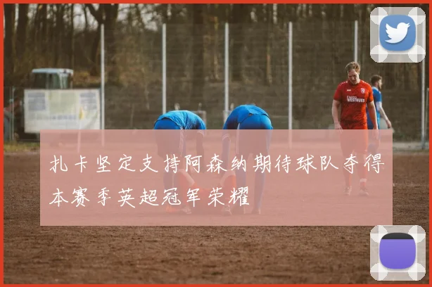 扎卡坚定支持阿森纳期待球队夺得本赛季英超冠军荣耀
