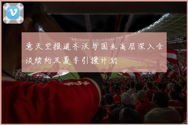 意天空报道齐沃与国米高层深入会谈续约及夏季引援计划