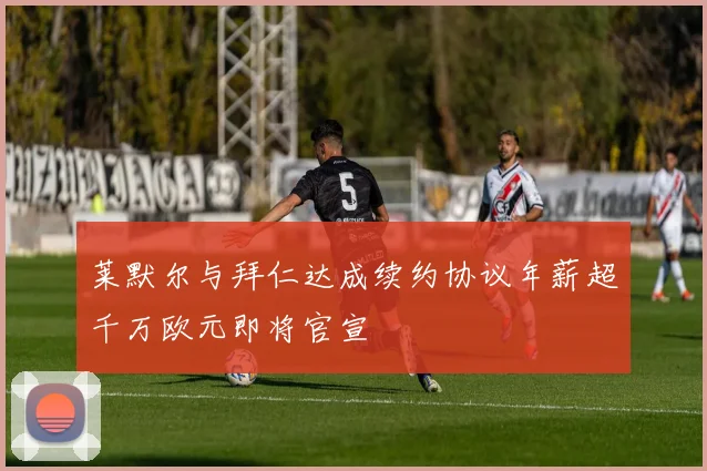 莱默尔与拜仁达成续约协议年薪超千万欧元即将官宣
