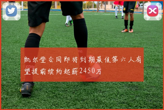 凯尔登合同即将到期最佳第六人有望提前续约起薪2450万