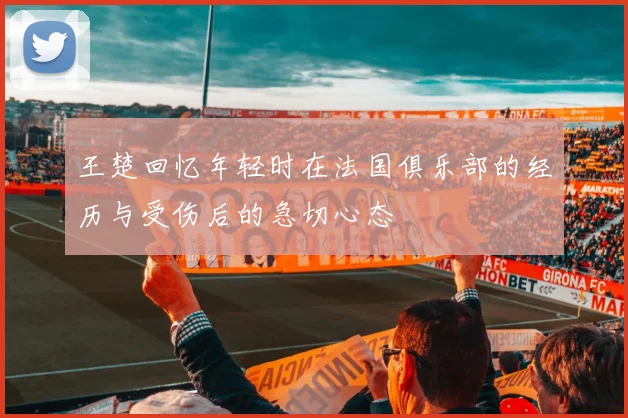 王楚回忆年轻时在法国俱乐部的经历与受伤后的急切心态