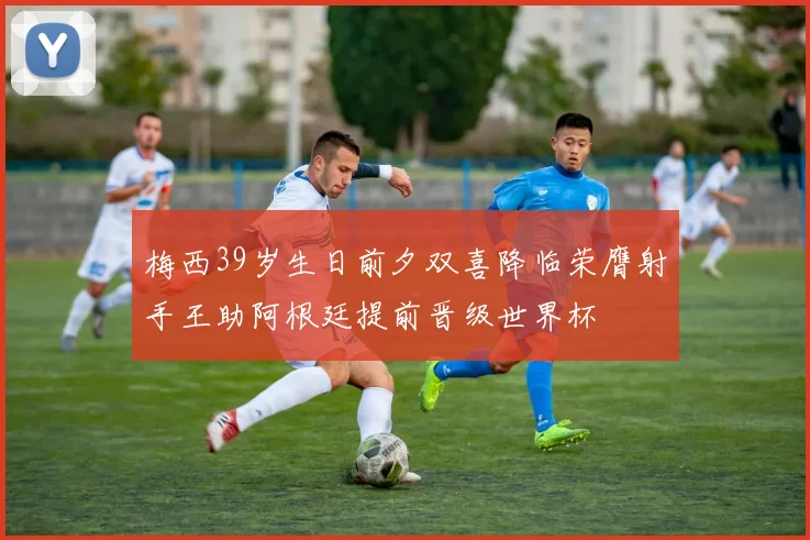 梅西39岁生日前夕双喜降临荣膺射手王助阿根廷提前晋级世界杯
