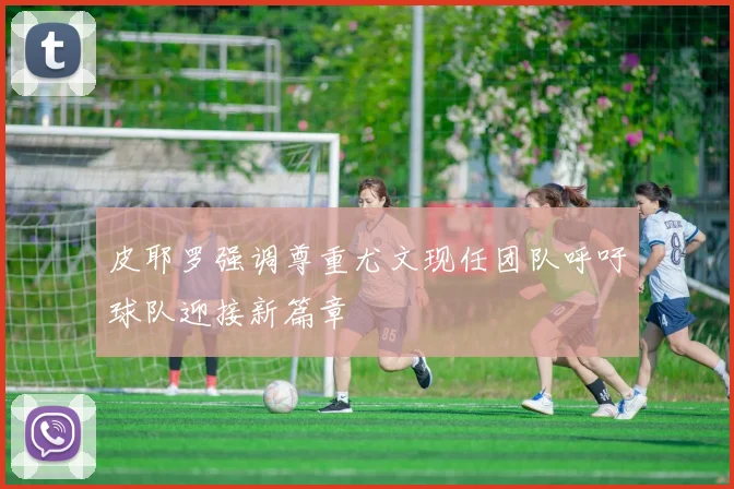 皮耶罗强调尊重尤文现任团队呼吁球队迎接新篇章