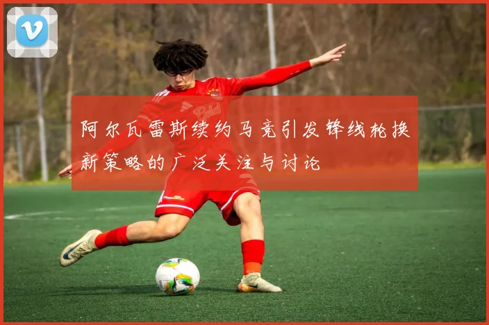 阿尔瓦雷斯续约马竞引发锋线轮换新策略的广泛关注与讨论